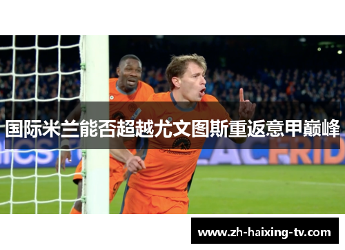 国际米兰能否超越尤文图斯重返意甲巅峰 国际米兰能否超越尤文图斯重返意甲巅峰